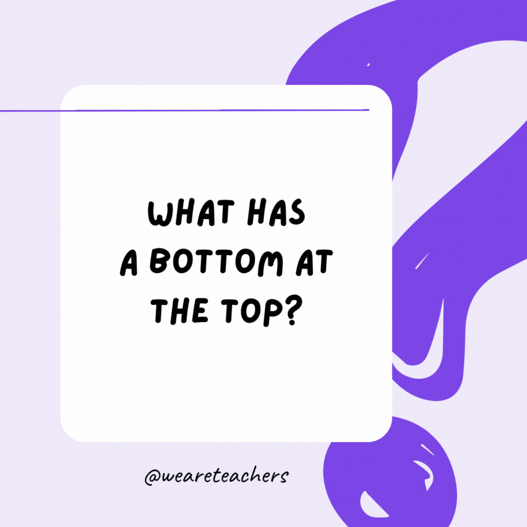 What has a bottom at the top? Your legs. What has a bottom at the top? Your legs.- riddles for high school students