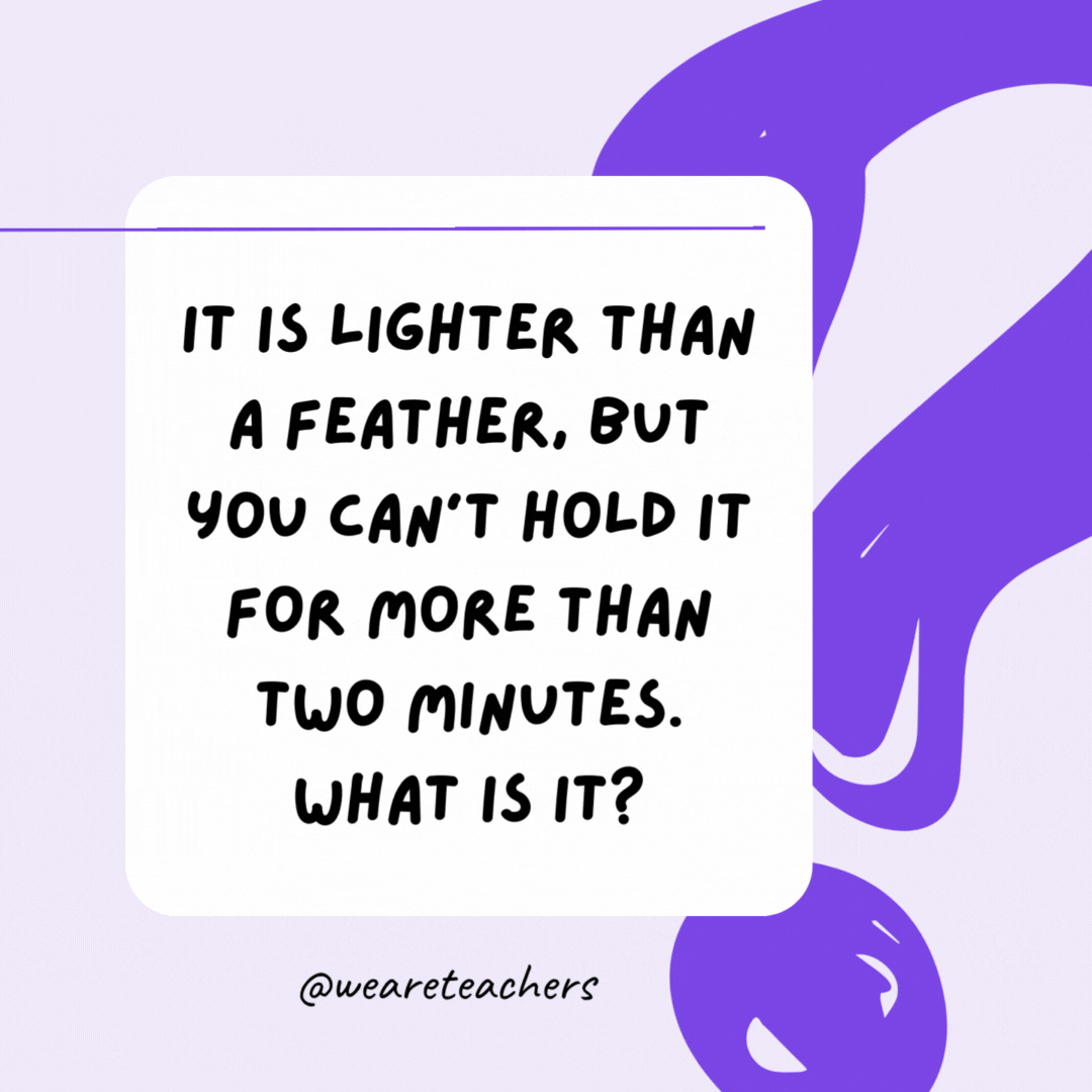 It is lighter than a feather, but you can’t hold it for more than two minutes. What is it? Your breath. It is lighter than a feather, but you can’t hold it for more than two minutes. What is it? Your breath.- riddles for high school students