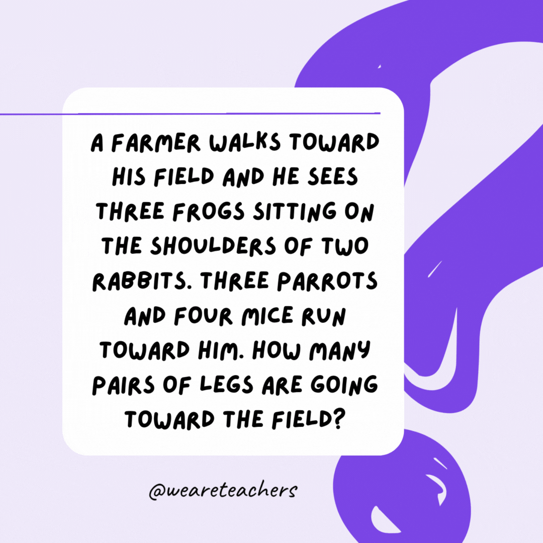A farmer walks toward his field and he sees three frogs sitting on the shoulders of two rabbits. Three parrots and four mice run toward him. How many pairs of legs are going toward the field? One pair—the farmer’s. A farmer walks toward his field and he sees three frogs sitting on the shoulders of two rabbits. Three parrots and four mice run toward him. How many pairs of legs are going toward the field? One pair—the farmer’s.- riddles for high school students