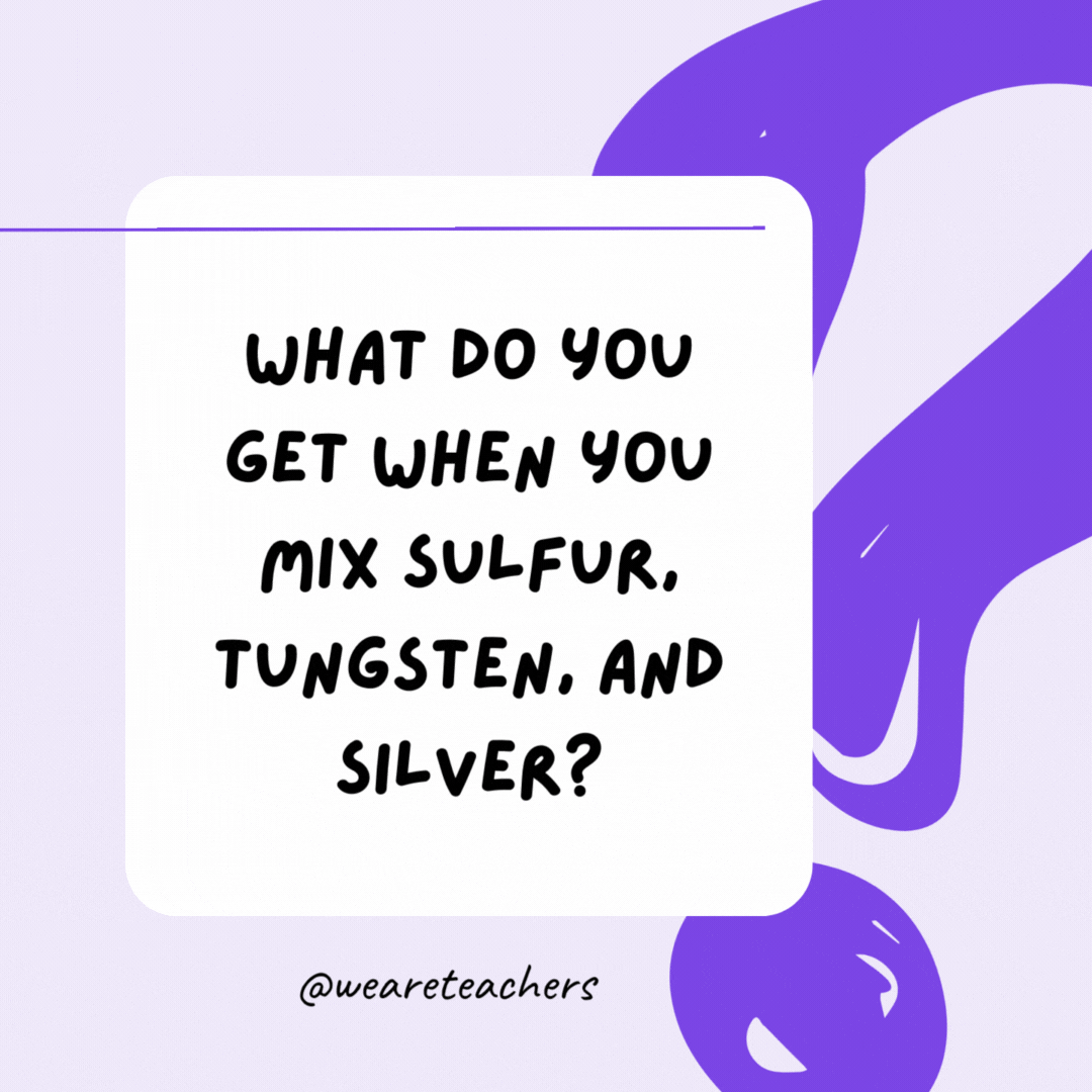 What do you get when you mix sulfur, tungsten, and silver? Swag. What do you get when you mix sulfur, tungsten, and silver? Swag.