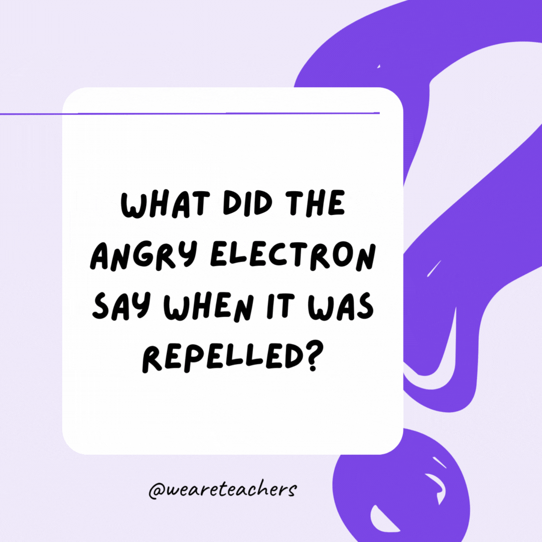 What did the angry electron say when it was repelled? Let me atom! What did the angry electron say when it was repelled? Let me atom!