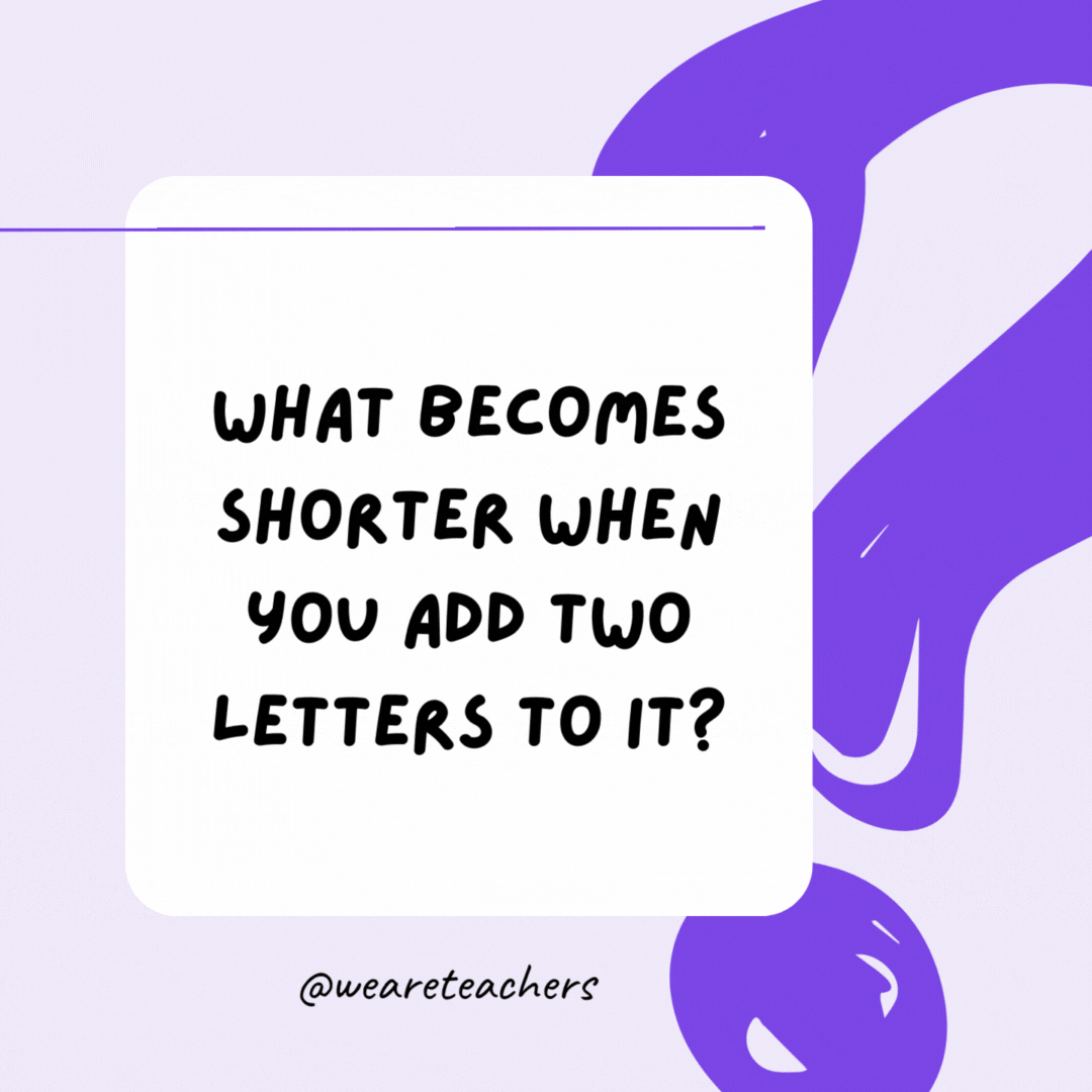 What becomes shorter when you add two letters to it? The word short. What becomes shorter when you add two letters to it? The word short.