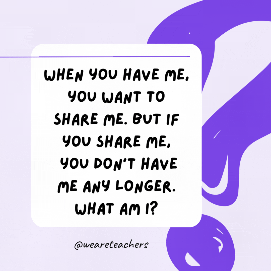 When you have me, you want to share me. But if you share me, you don’t have me any longer. What am I? A secret. When you have me, you want to share me. But if you share me, you don’t have me any longer. What am I? A secret.- riddles for high school students