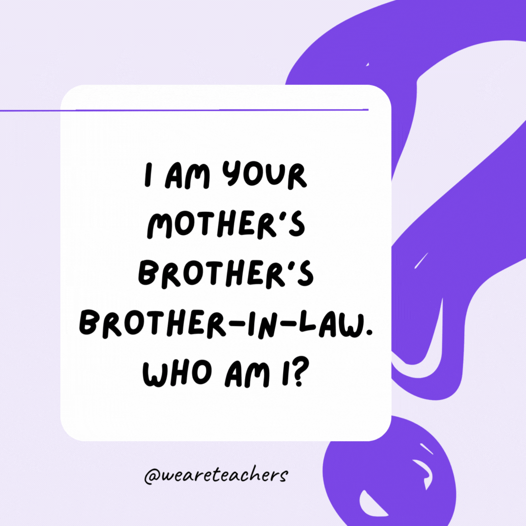 I am your mother’s brother’s brother-in-law. Who am I? Your father. I am your mother’s brother’s brother-in-law. Who am I? Your father.