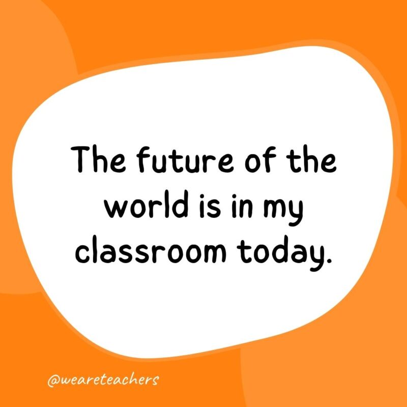 The future of the world is in my classroom today. The future of the world is in my classroom today.