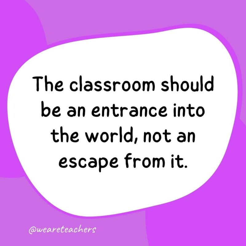The classroom should be an entrance into the world, not an escape from it. The classroom should be an entrance into the world, not an escape from it.