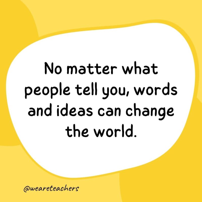 No matter what people tell you, words and ideas can change the world. No matter what people tell you, words and ideas can change the world.