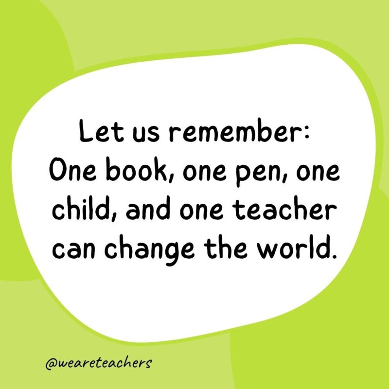 Let us remember: One book, one pen, one child, and one teacher can change the world. Let us remember: One book, one pen, one child, and one teacher can change the world.