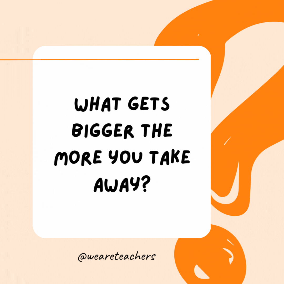 What gets bigger the more you take away? A hole.- Riddles for Kids