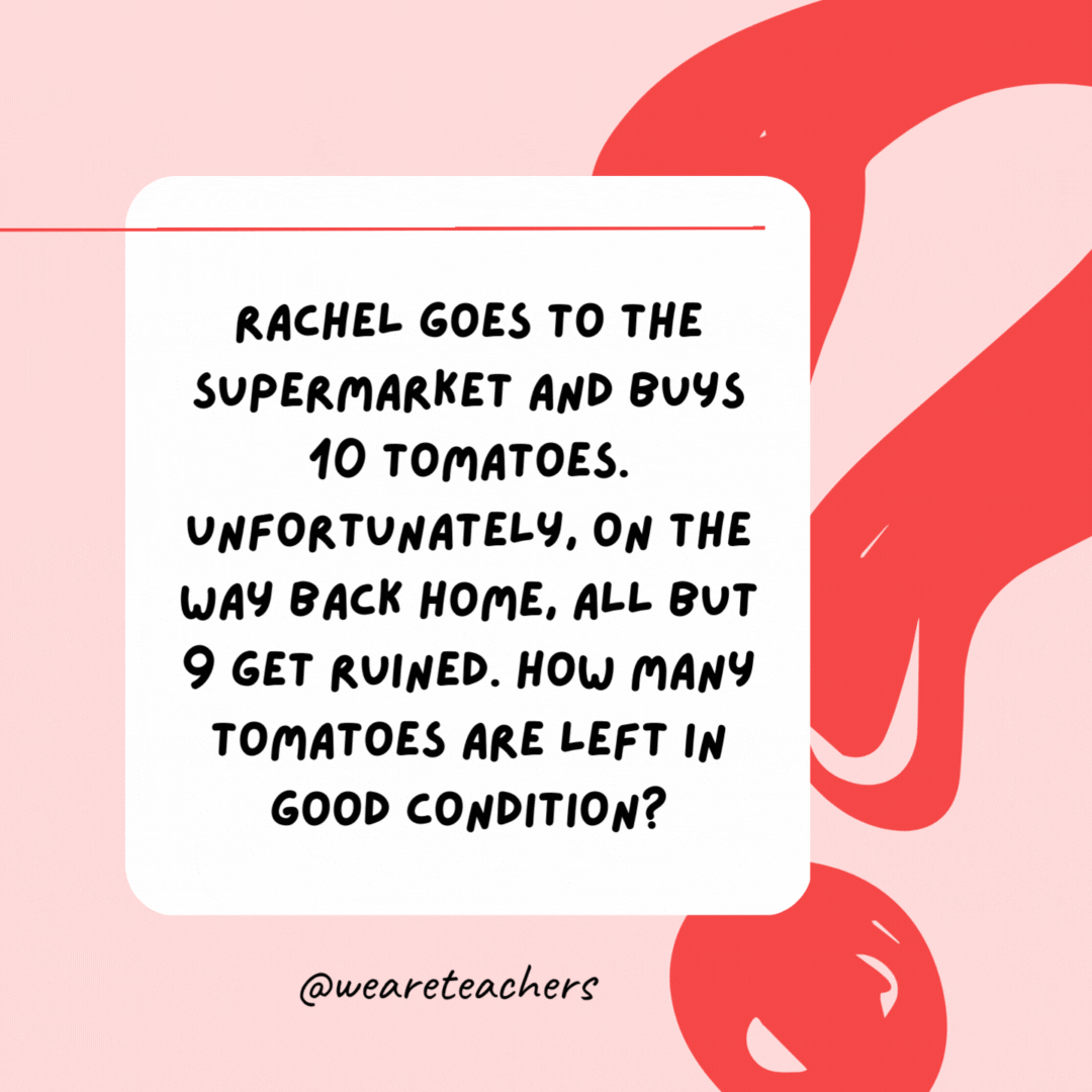 Rachel goes to the supermarket and buys 10 tomatoes. Unfortunately, on the way back home, all but 9 get ruined. How many tomatoes are left in good condition? 9.