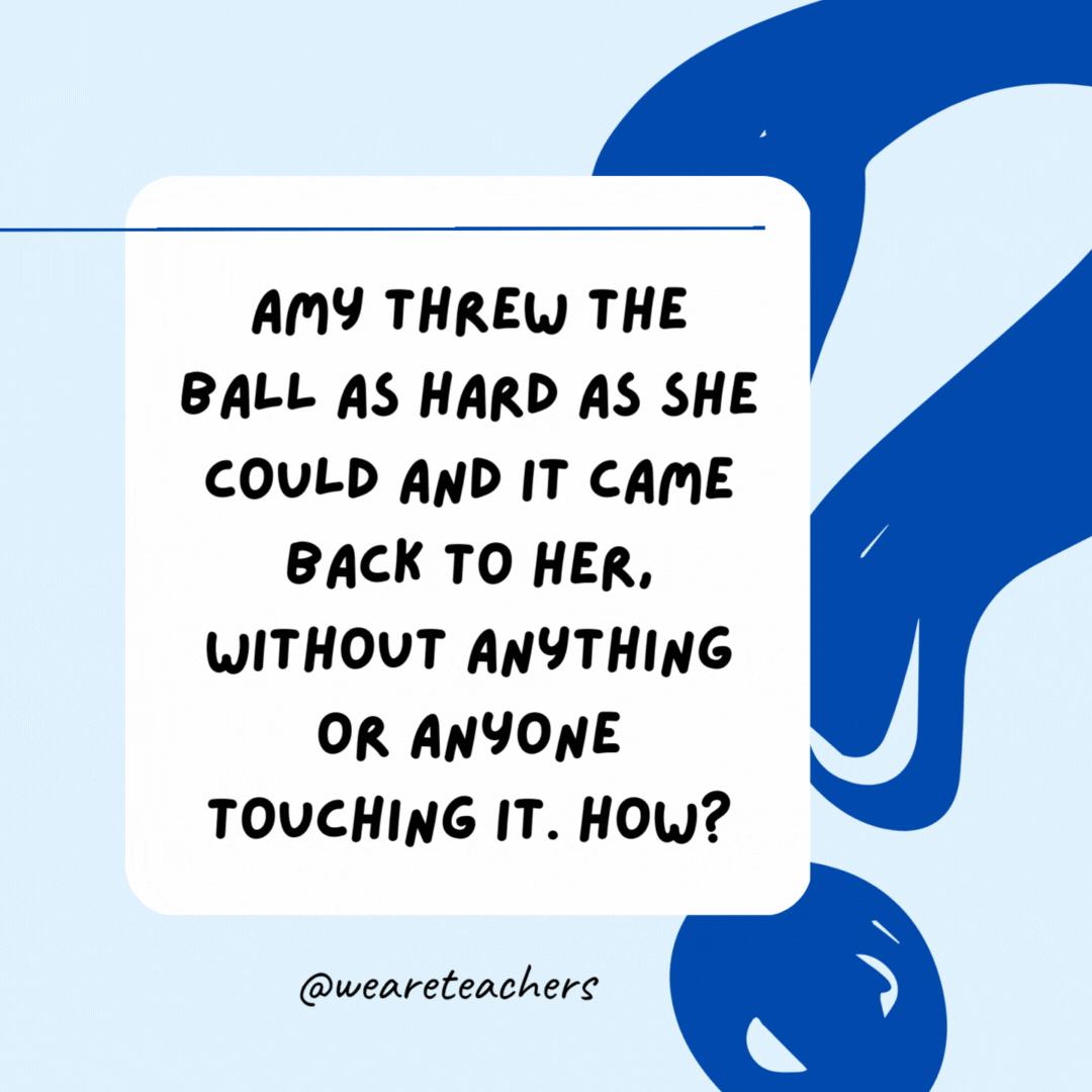 Amy threw the ball as hard as she could and it came back to her, without anything or anyone touching it. How? She threw the ball upward into the air.