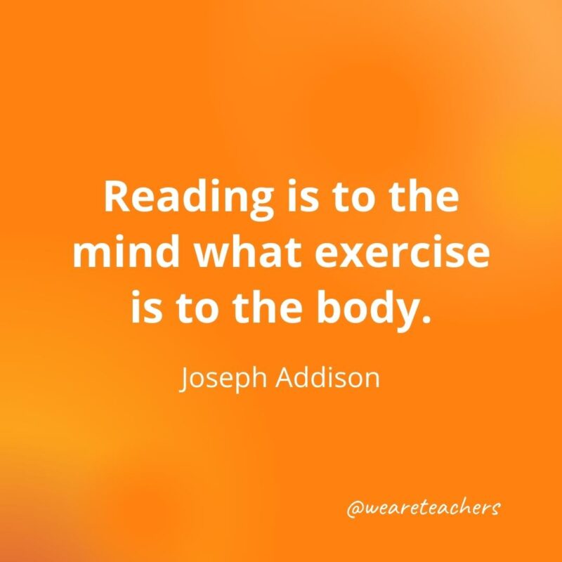 Reading is to the mind what exercise is to the body. —Joseph Addison