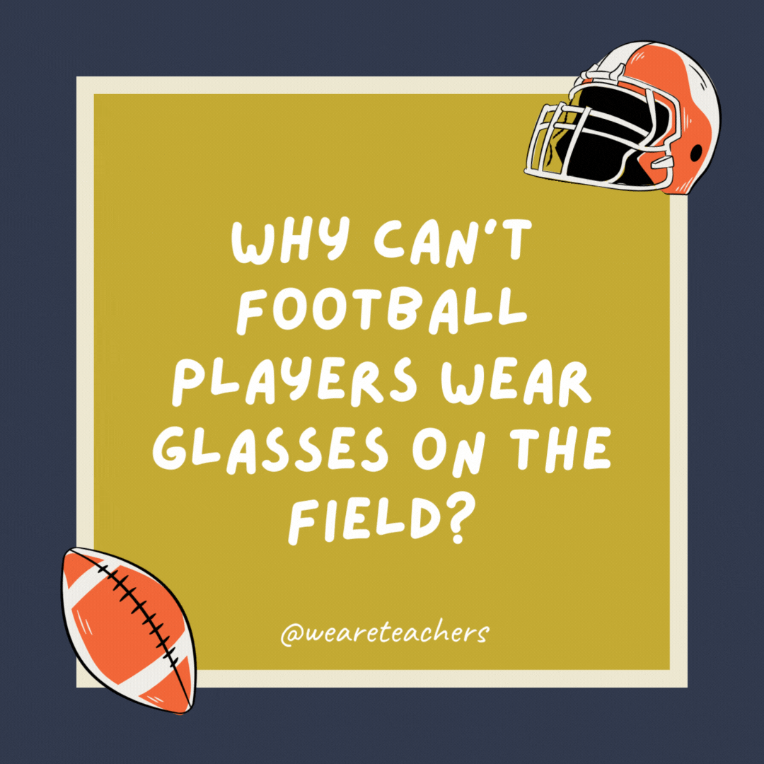 Why can’t football players wear glasses on the field? Because it’s a contact sport. Why can’t football players wear glasses on the field? Because it’s a contact sport.