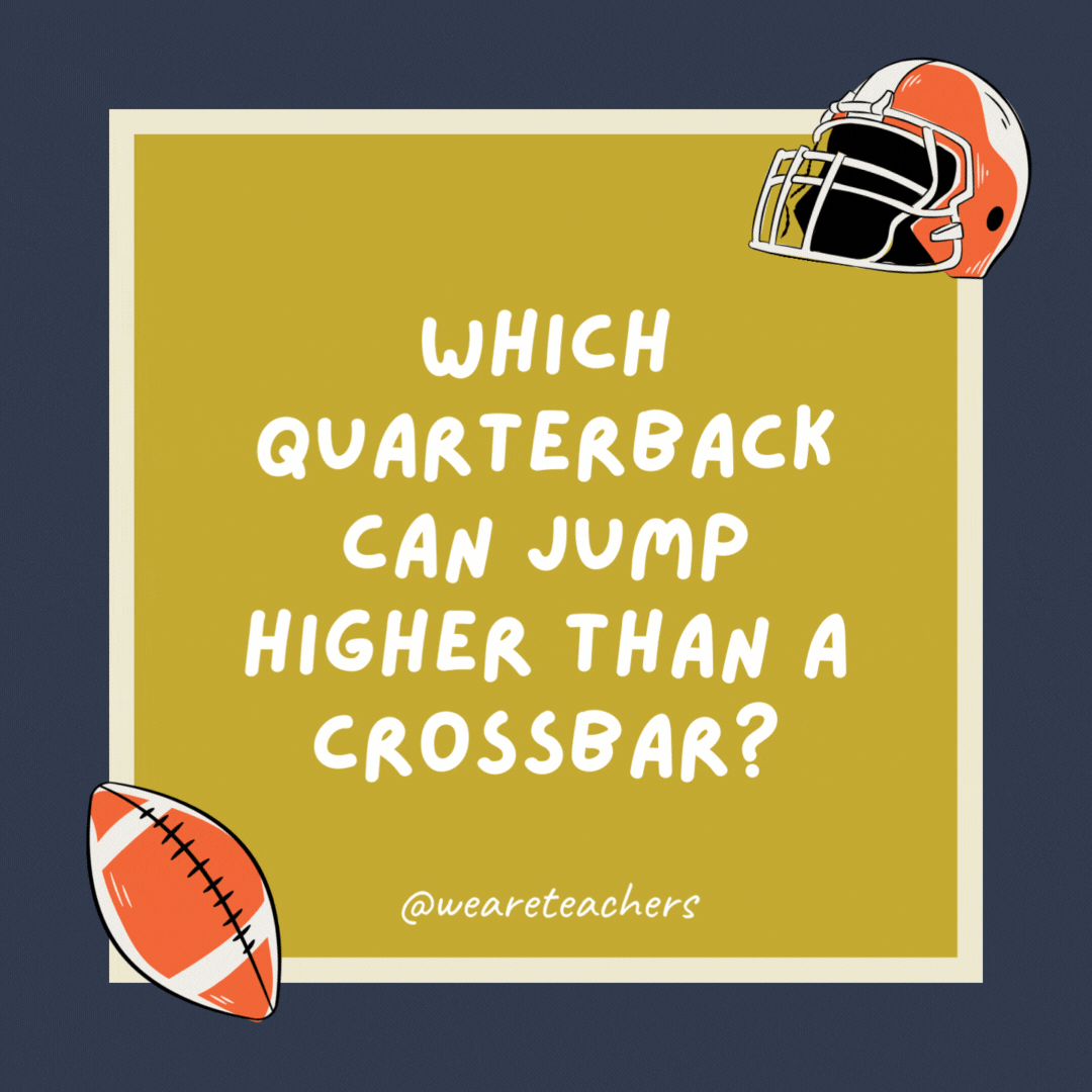 Which quarterback can jump higher than a crossbar? All of them. A crossbar can’t jump. Which quarterback can jump higher than a crossbar?
All of them. A crossbar can’t jump.