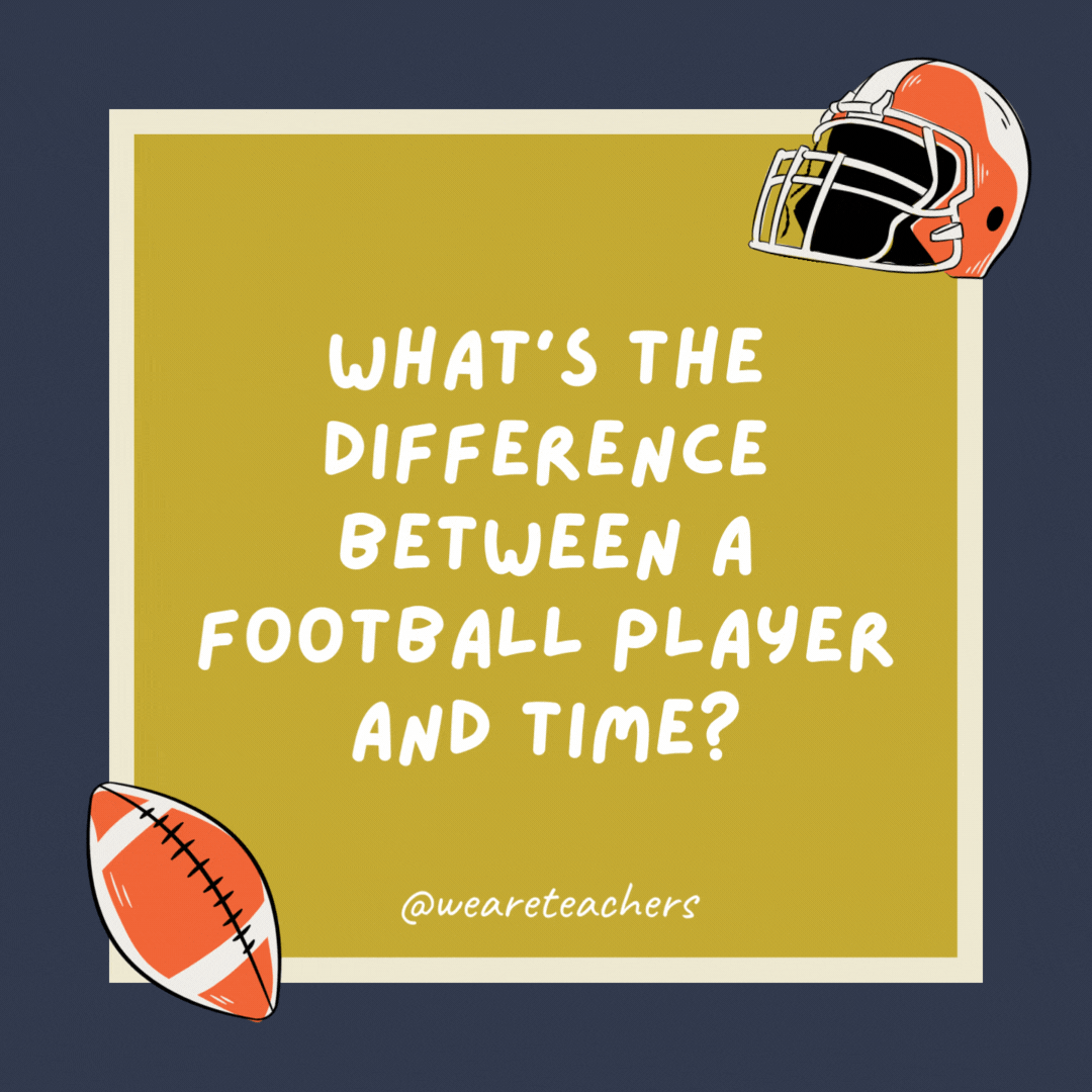 What’s the difference between a football player and time? The football player runs up and down the field, but time just marches on. What’s the difference between a football player and time?
The football player runs up and down the field, but time just marches on.