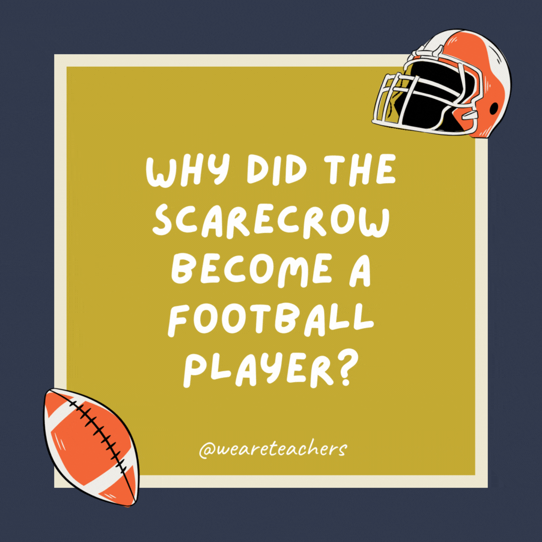 Why did the scarecrow become a football player? Because he was outstanding in his field. Why did the scarecrow become a football player?
Because he was outstanding in his field.