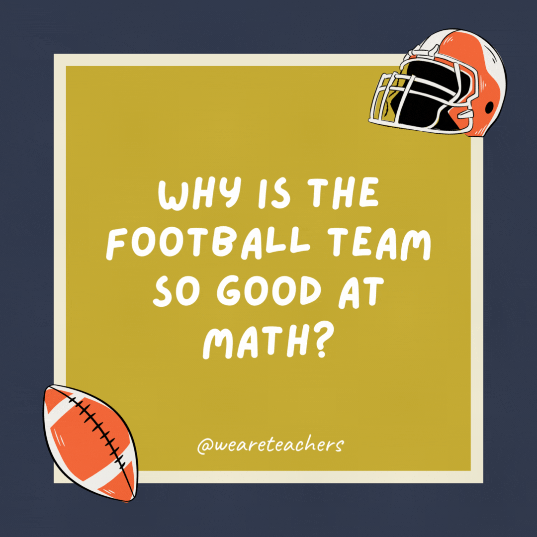 Why is the football team so good at math? Because they know how to find the X’s and O’s. Why is the football team so good at math?
Because they know how to find the X’s and O’s.