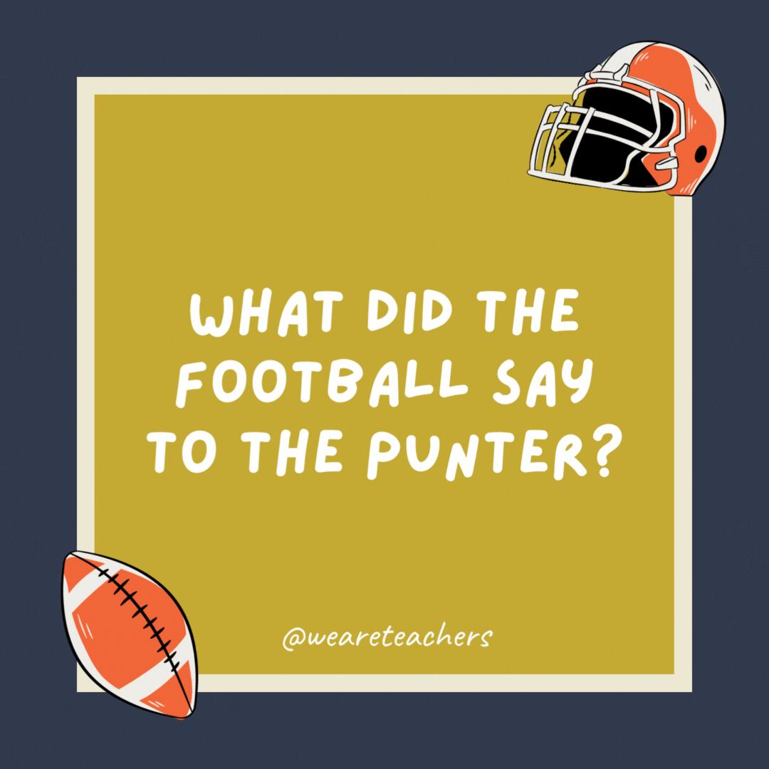 What did the football say to the punter? I get a kick out of you. What did the football say to the punter?
I get a kick out of you.