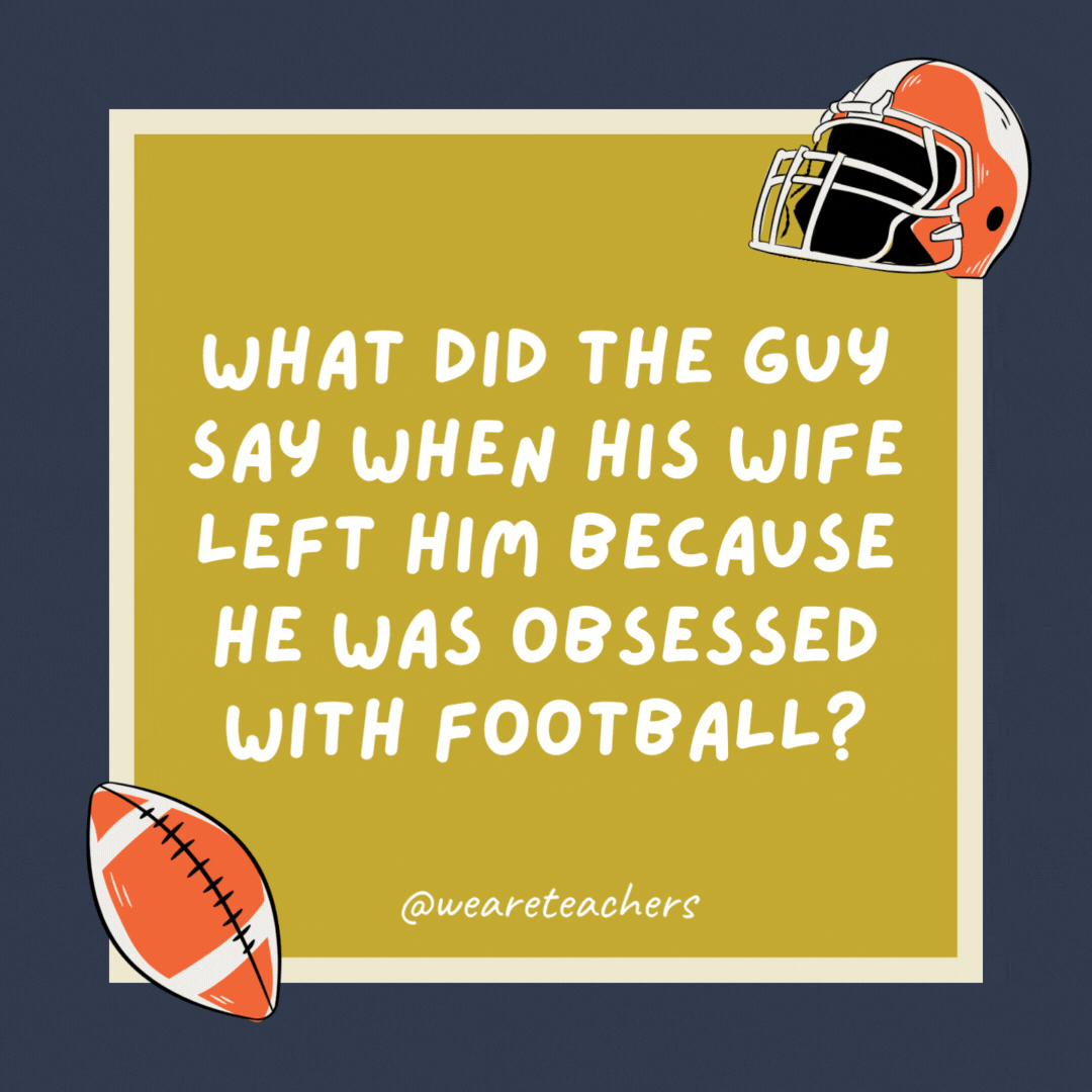What did the guy say when his wife left him because he was obsessed with football? “Oh well, we had five good seasons together.” What did the guy say when his wife left him because he was obsessed with football?
“Oh well, we had five good seasons together.”