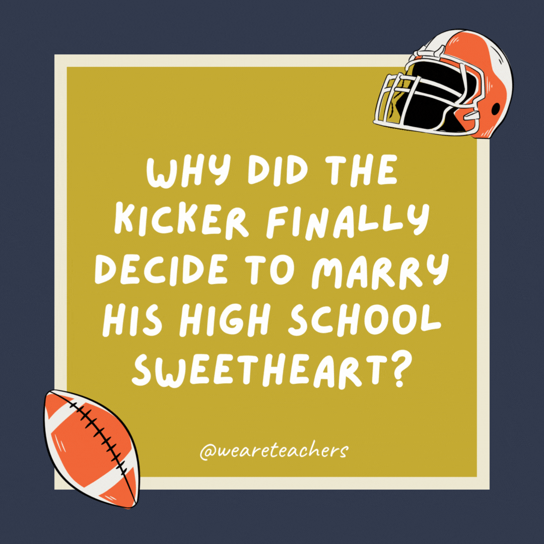 Why did the kicker finally decide to marry his high school sweetheart? She was a fair catch. Why did the kicker finally decide to marry his high school sweetheart? She was a fair catch.- football jokes