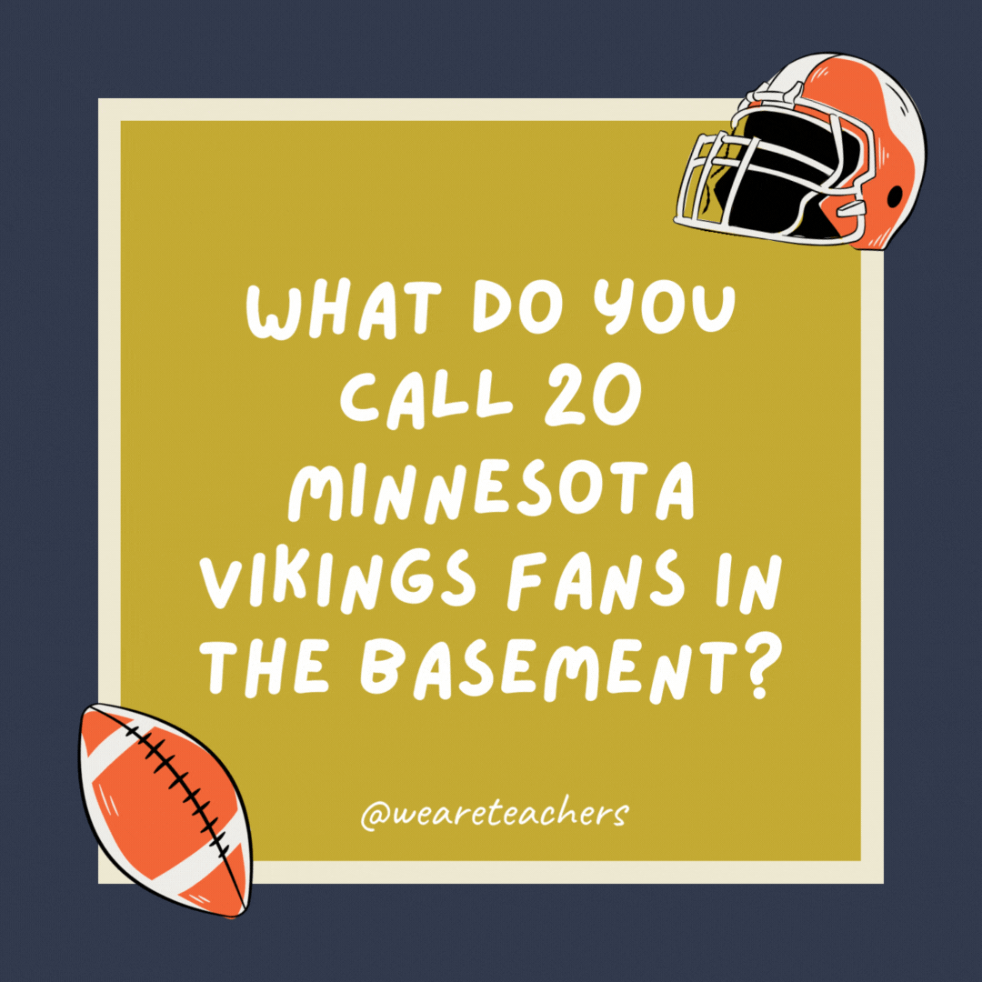 What do you call 20 Minnesota Vikings fans in the basement? A whine cellar. What do you call 20 Minnesota Vikings fans in the basement?
A whine cellar.