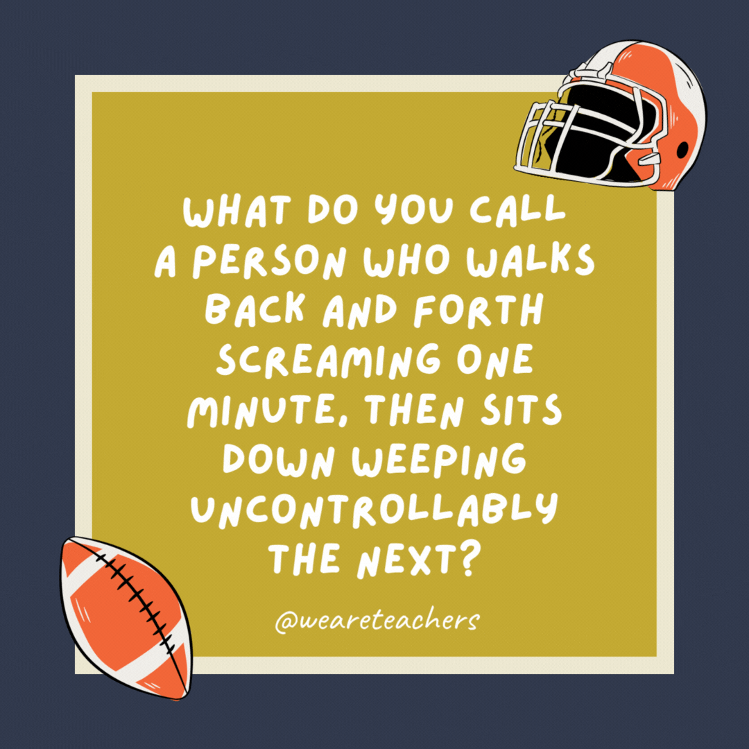 What do you call a person who walks back and forth screaming one minute, then sits down weeping uncontrollably the next? A football coach. What do you call a person who walks back and forth screaming one minute, then sits down weeping uncontrollably the next?
A football coach.