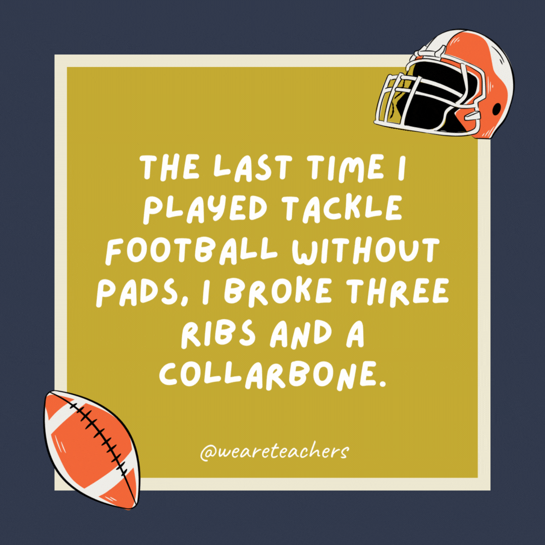 The last time I played tackle football without pads, I broke three ribs and a collarbone. Fortunately, none of them were mine. The last time I played tackle football without pads, I broke three ribs and a collarbone. Fortunately, none of them were mine.- football jokes