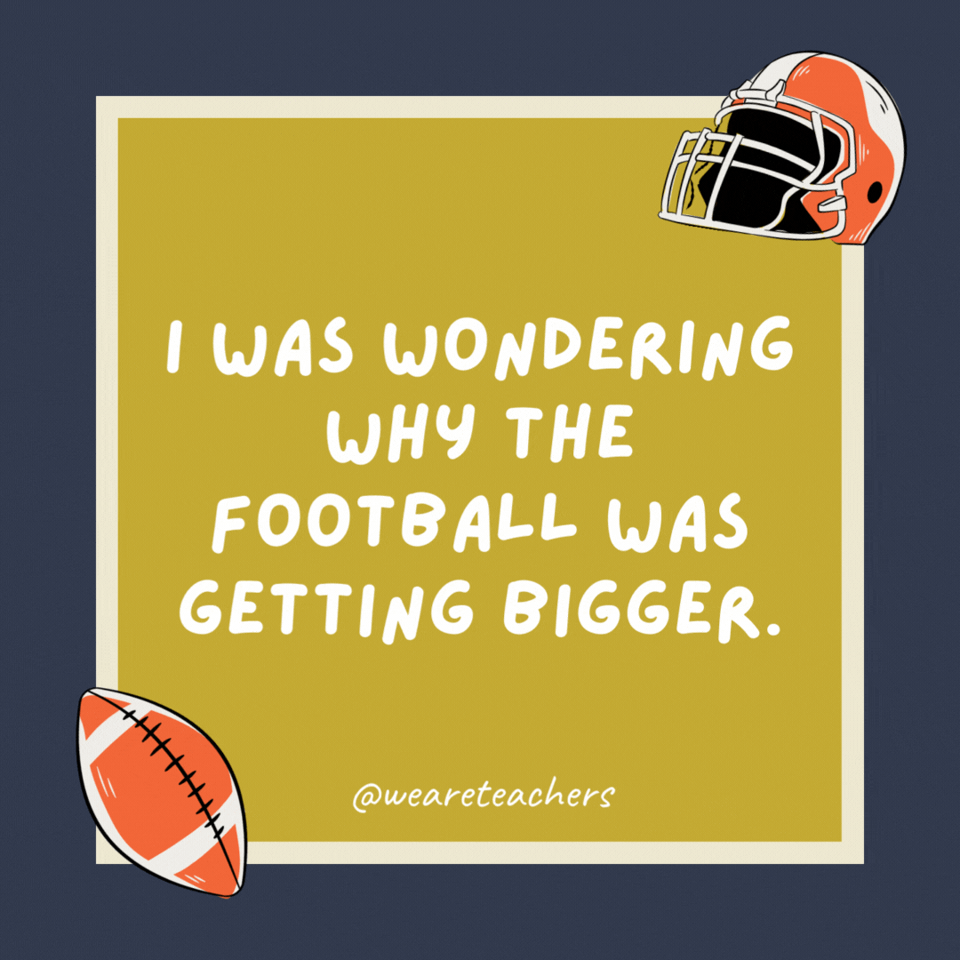 I was wondering why the football was getting bigger. Then it hit me. I was wondering why the football was getting bigger.
Then it hit me.