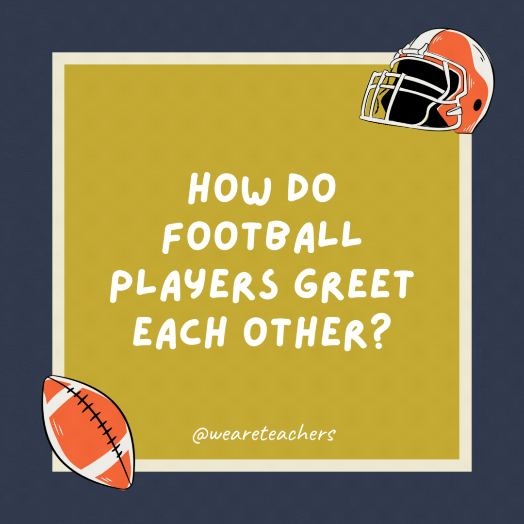 How do football players greet each other? With a high five yard line. How do football players greet each other?
With a high five yard line.