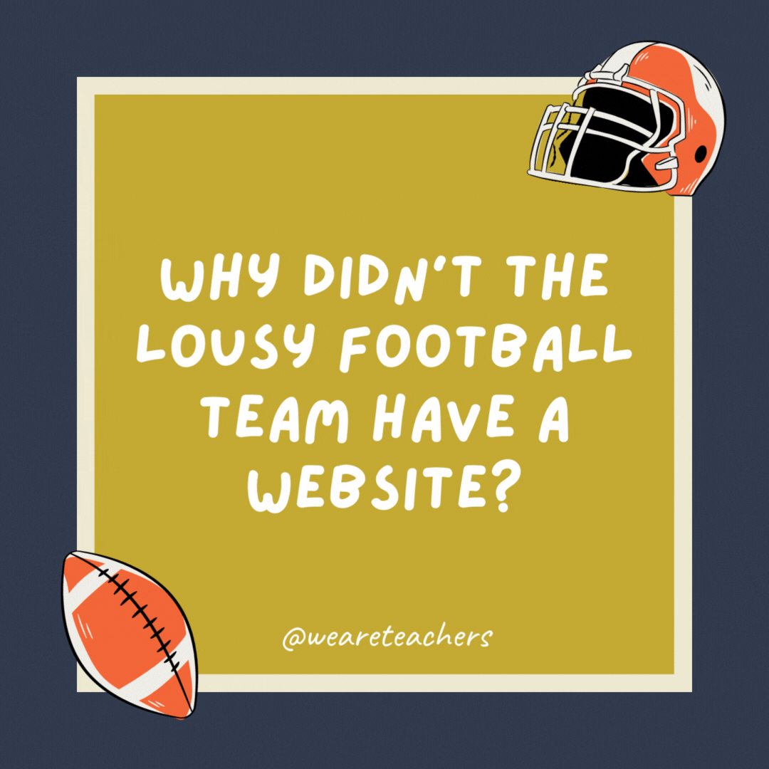 Why didn’t the lousy football team have a website? They couldn’t string three W’s together. Why didn’t the lousy football team have a website?
They couldn’t string three W’s together.