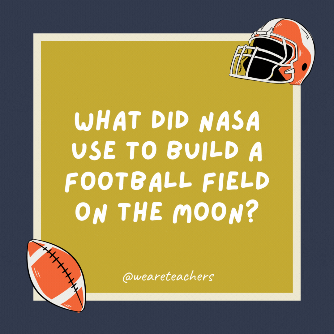 What did NASA use to build a football field on the moon? Astroturf. What did NASA use to build a football field on the moon? Astroturf.- football jokes