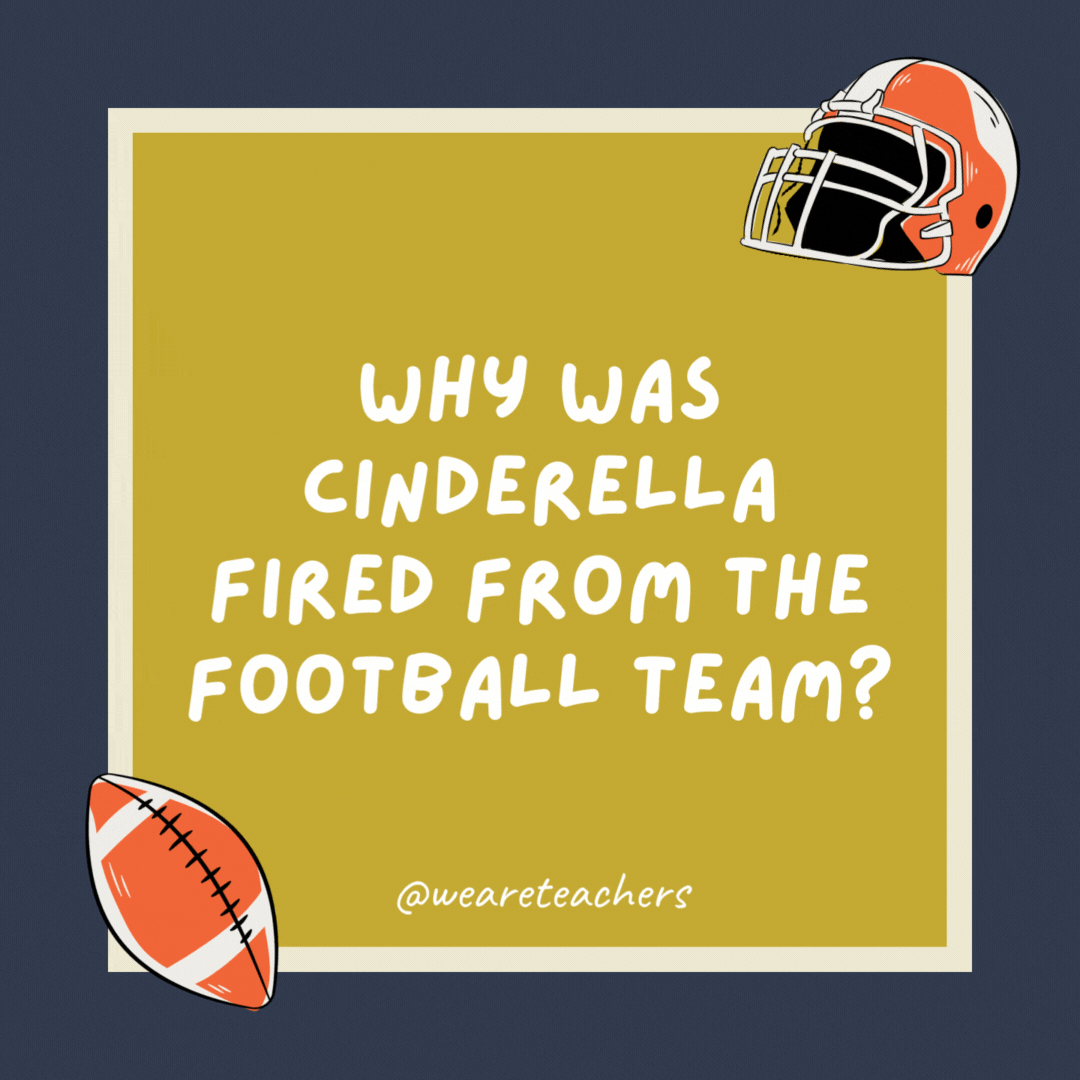 Why was Cinderella fired from the football team? Because she always ran away from the ball. Why was Cinderella fired from the football team?
Because she always ran away from the ball.