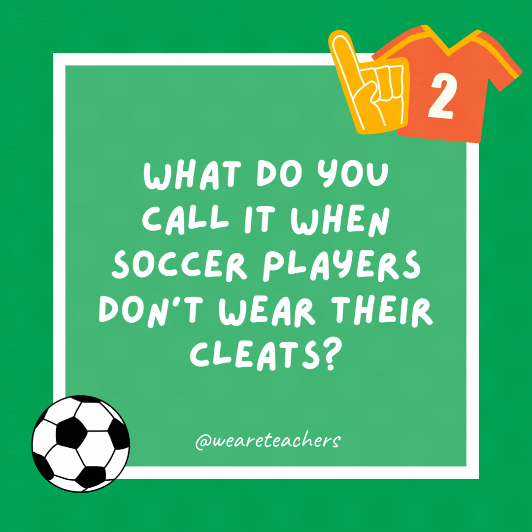What do you call it when soccer players don’t wear their cleats? Socker. What do you call it when soccer players don’t wear their cleats?
Socker.