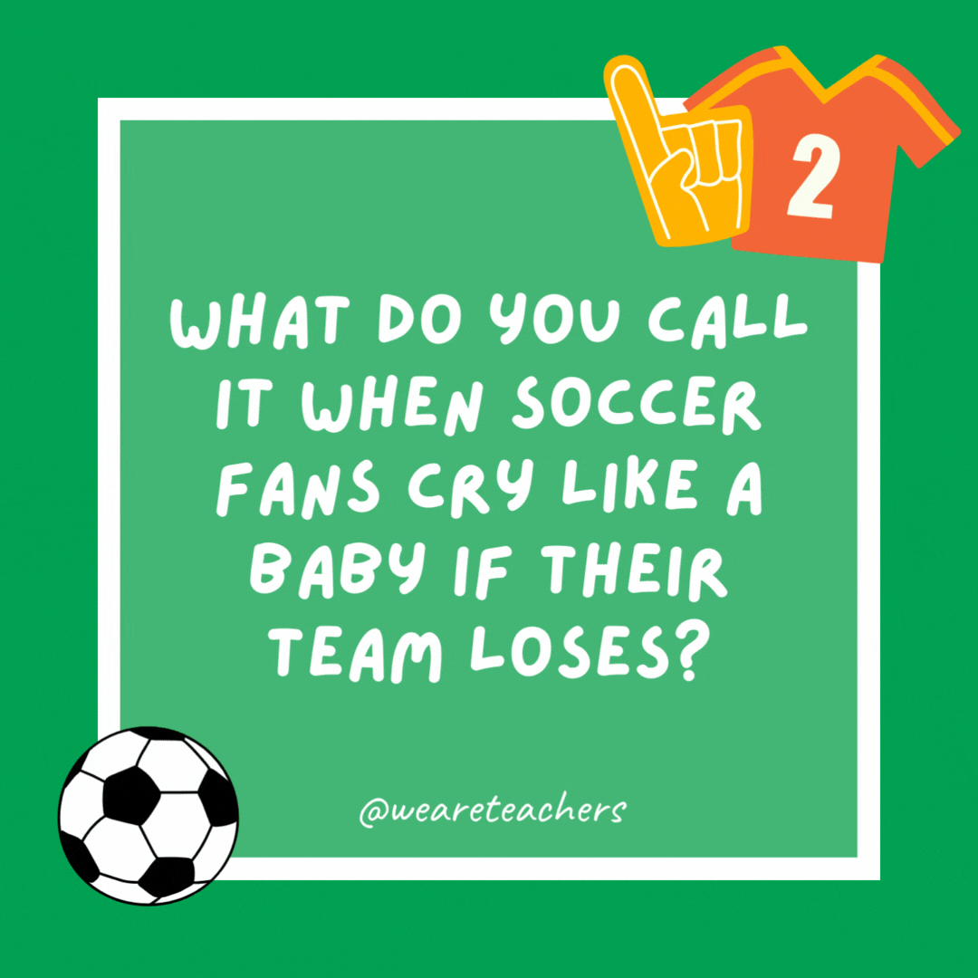 What do you call it when soccer fans cry like a baby if their team loses? Soccer bawl. What do you call it when soccer fans cry like a baby if their team loses?
Soccer bawl.
