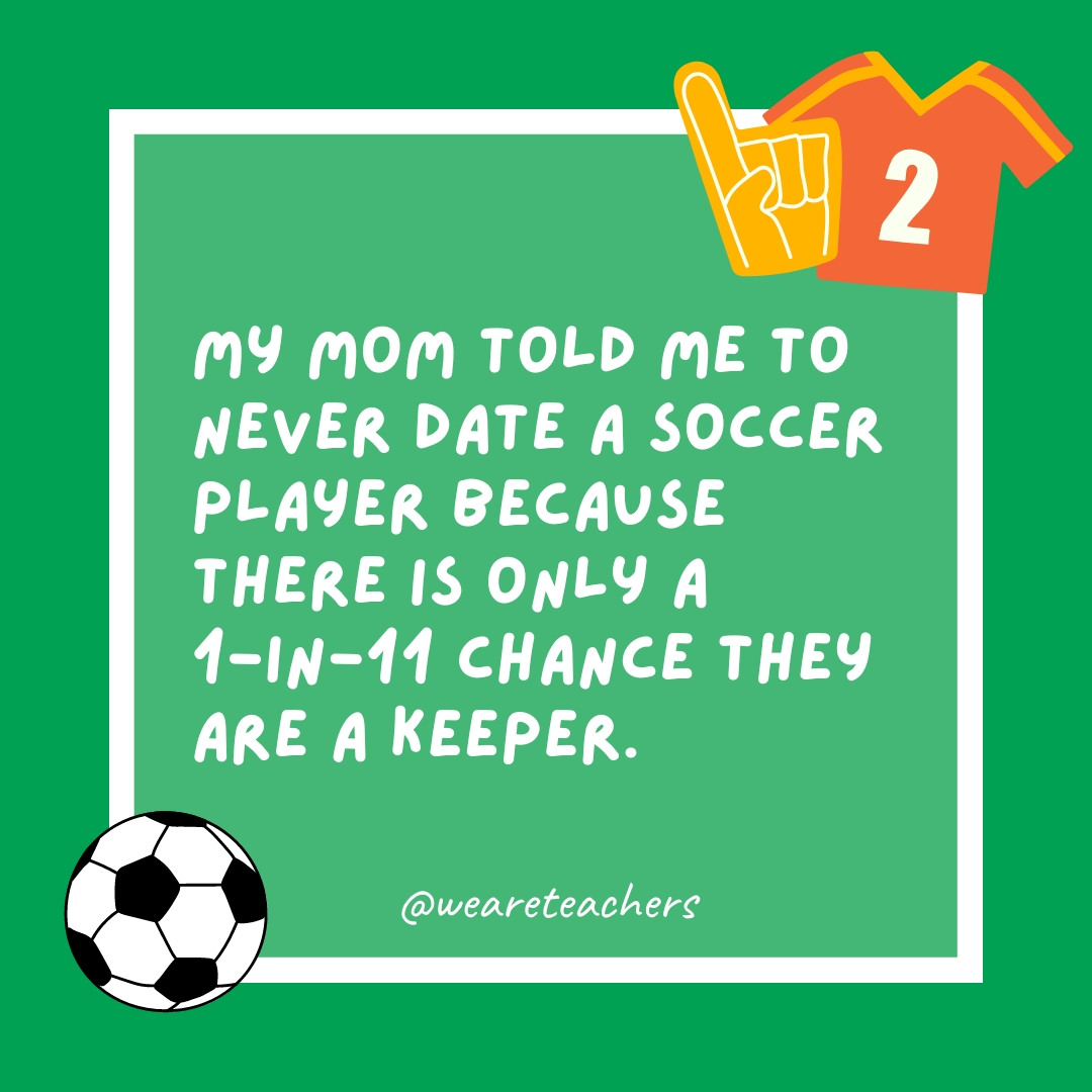 My mom told me to never date a soccer player because there is only a 1-in-11 chance they are a keeper. My mom told me to never date a soccer player because there is only a 1-in-11 chance they are a keeper.