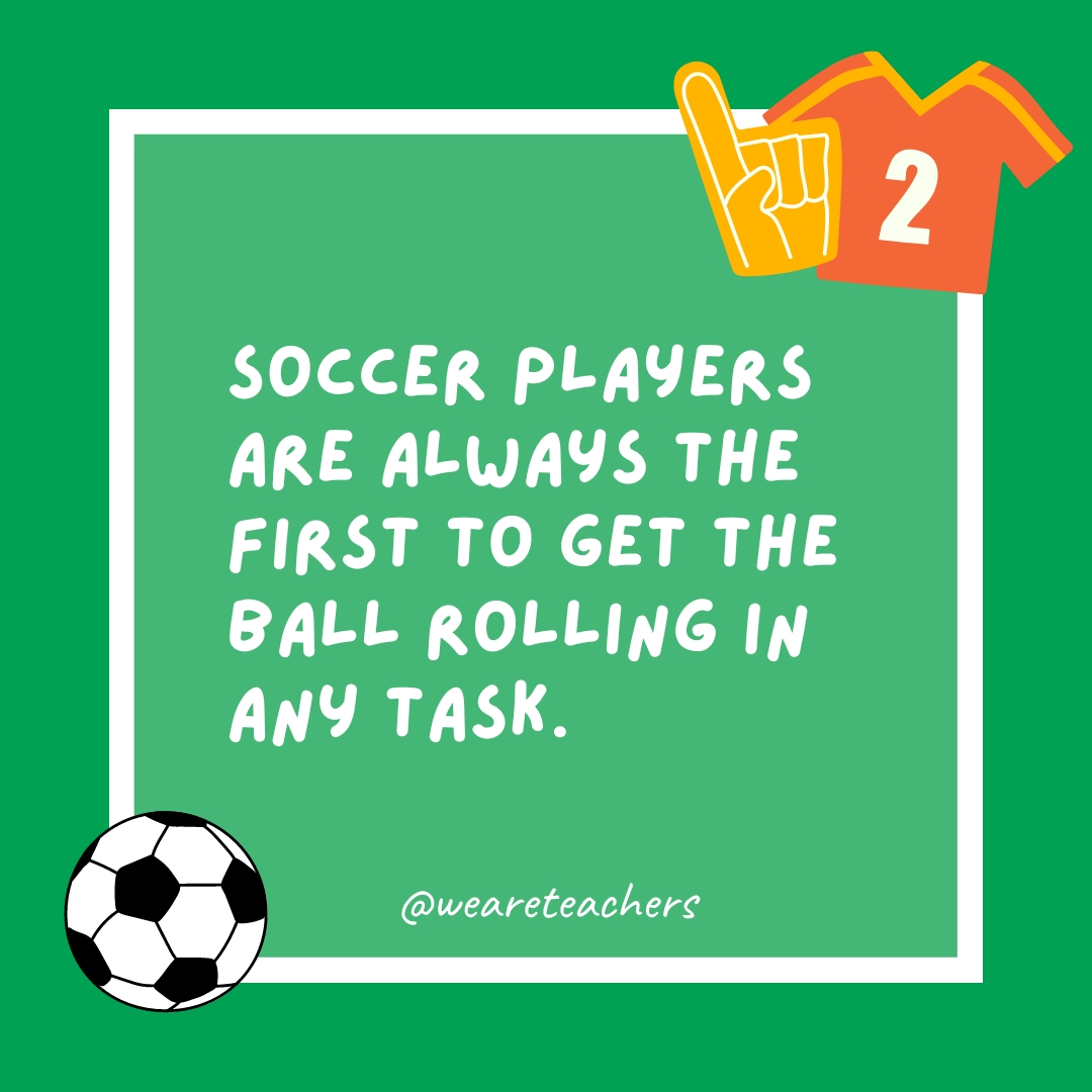 Soccer players are always the first to get the ball rolling in any task. Soccer players are always the first to get the ball rolling in any task.
