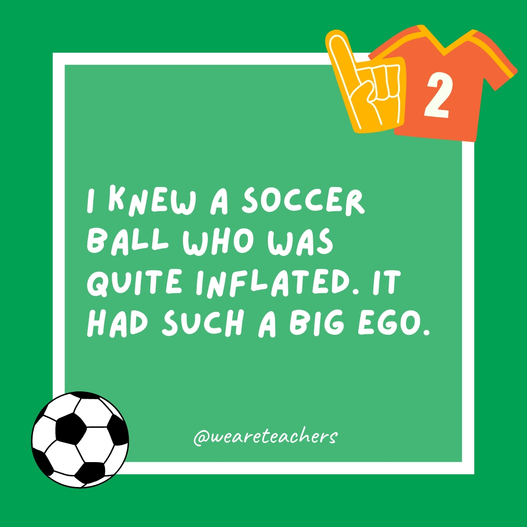 I knew a soccer ball who was quite inflated. It had such a big ego. I knew a soccer ball who was quite inflated. It had such a big ego.