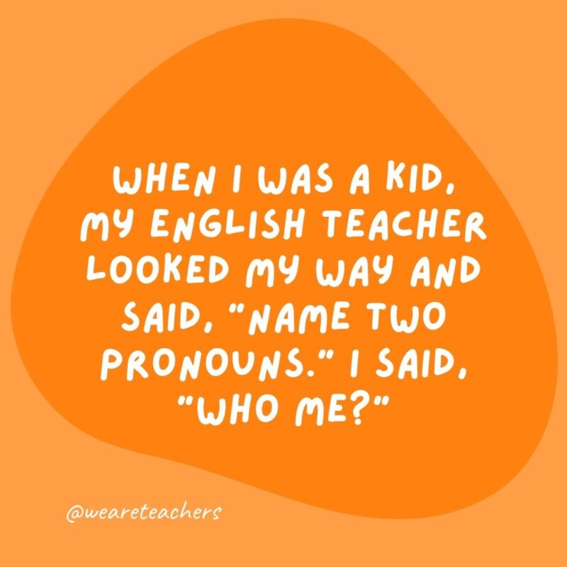 When I was a kid, my English teacher looked my way and said, 