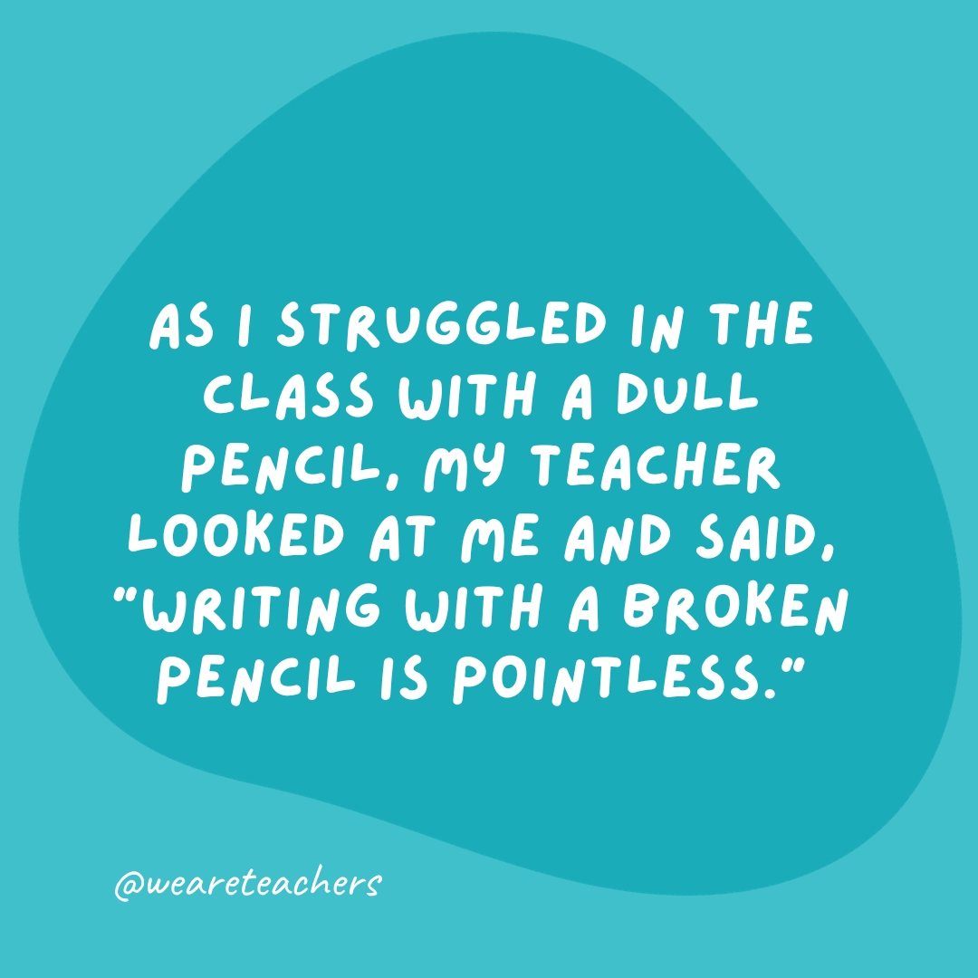 As I struggled in the class with a dull pencil, my teacher looked at me and said, 