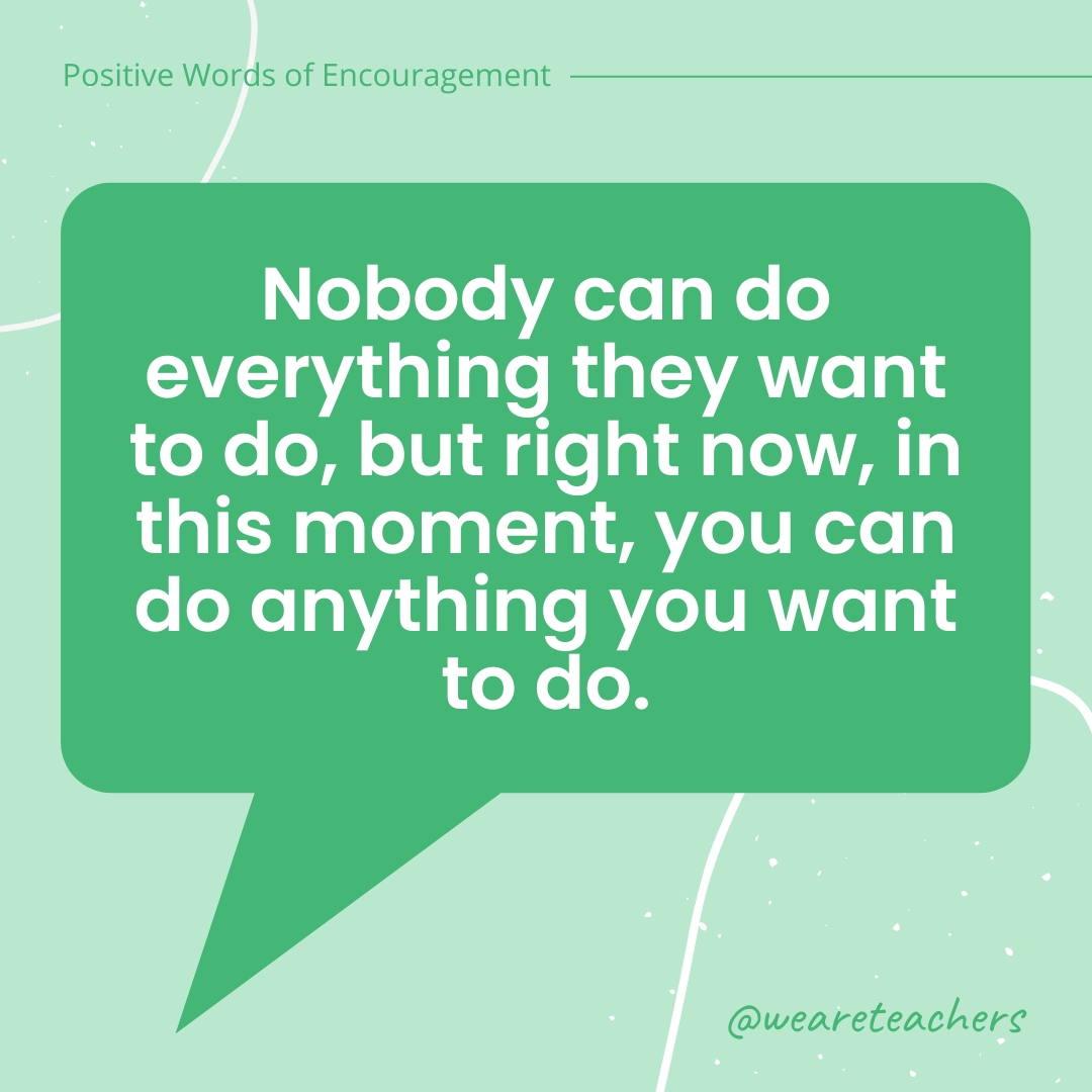 Positive-Words-of-Encourgement-15 Nobody can do everything they want to do, but right now, in this moment, you can do anything you want to do.