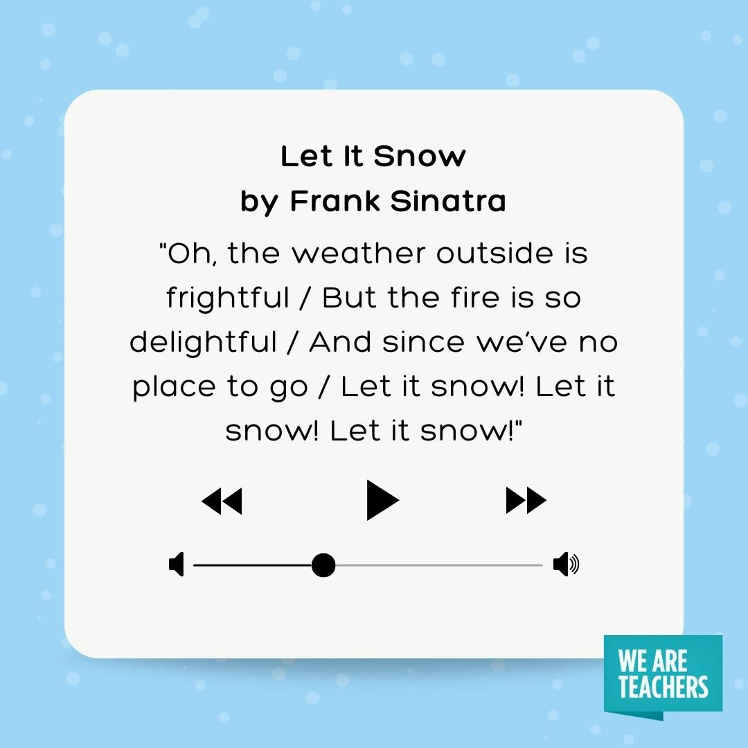 Oh, the weather outside is frightful / But the fire is so delightful / And since we’ve no place to go / Let it snow! Let it snow! Let it snow! Oh, the weather outside is frightful / But the fire is so delightful / And since we've no place to go / Let it snow! Let it snow! Let it snow!