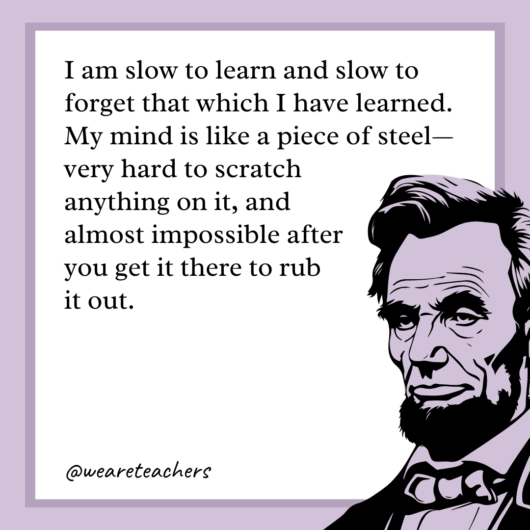 I am slow to learn and slow to forget that which I have learned. My mind is like a piece of steel—very hard to scratch anything on it, and almost impossible after you get it there to rub it out. 
