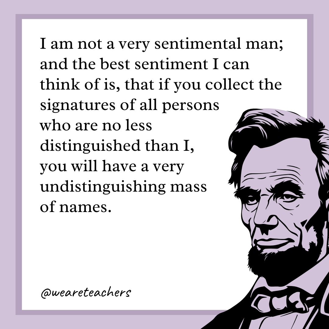 I am not a very sentimental man; and the best sentiment I can think of is, that if you collect the signatures of all persons who are no less distinguished than I, you will have a very undistinguishing mass of names. 