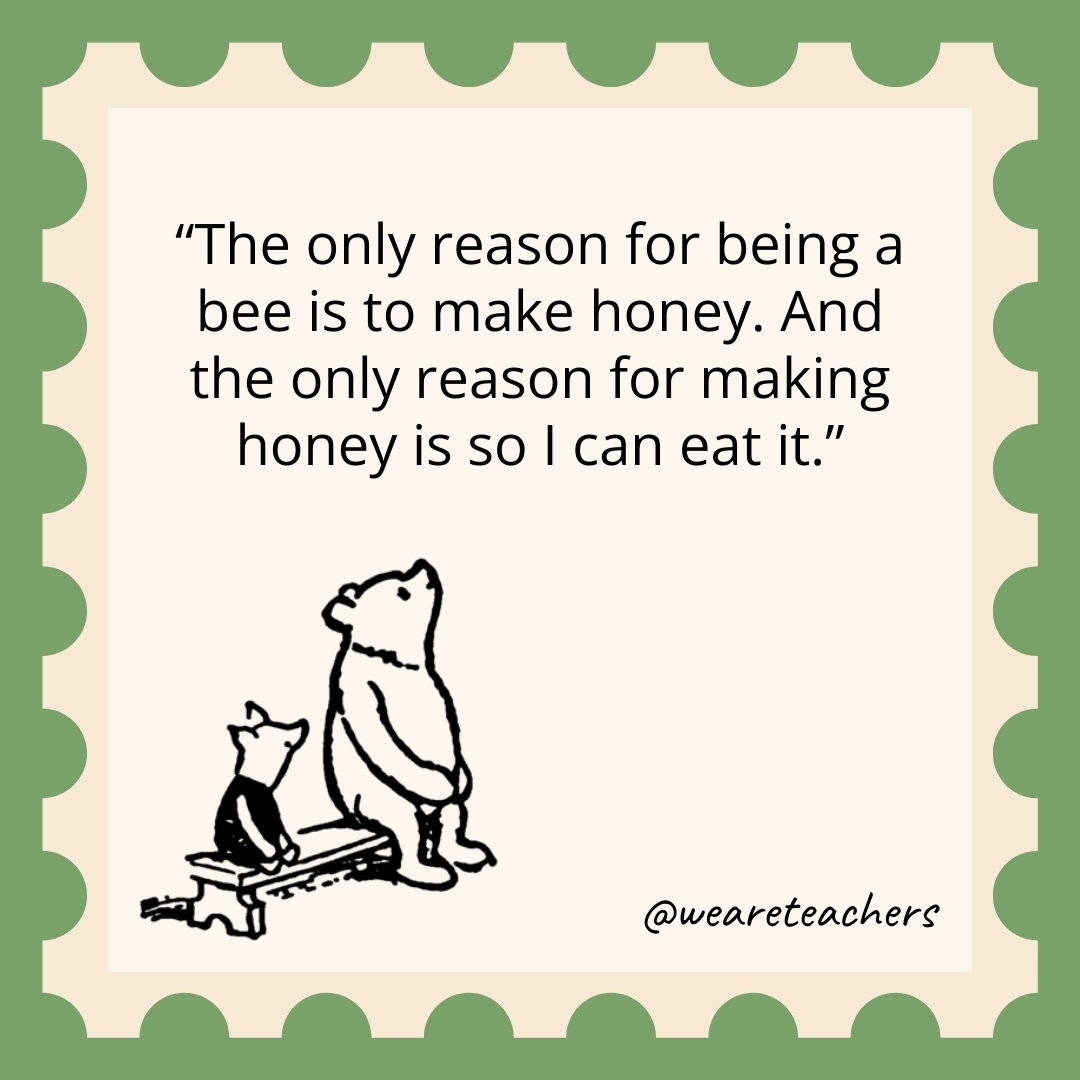 The only reason for being a bee is to make honey. And the only reason for making honey is so I can eat it. The only reason for being a bee is to make honey. And the only reason for making honey is so I can eat it.