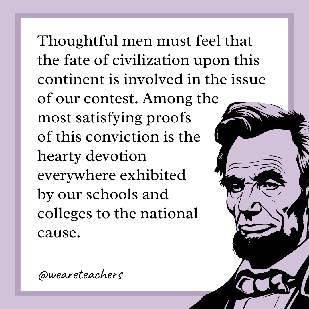 Thoughtful men must feel that the fate of civilization upon this continent is involved in the issue of our contest. Among the most satisfying proofs of this conviction is the hearty devotion everywhere exhibited by our schools and colleges to the national cause. 