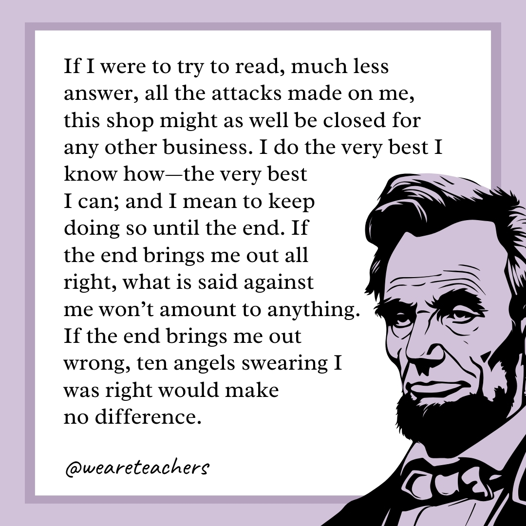 If I were to try to read, much less answer, all the attacks made on me, this shop might as well be closed for any other business. I do the very best I know how—the very best I can; and I mean to keep doing so until the end. If the end brings me out all right, what is said against me won't amount to anything. If the end brings me out wrong, ten angels swearing I was right would make no difference.- abraham lincoln quotes