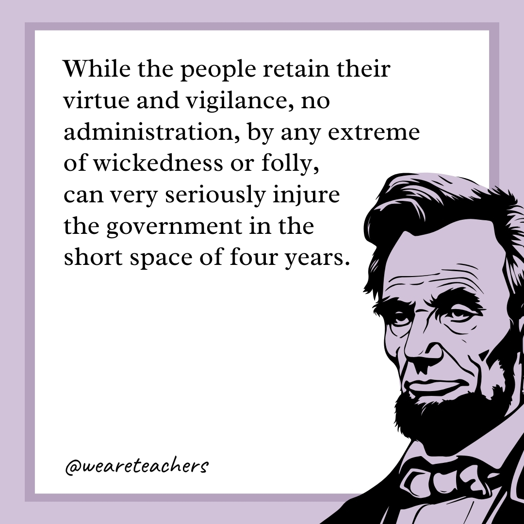 While the people retain their virtue and vigilance, no administration, by any extreme of wickedness or folly, can very seriously injure the government in the short space of four years. 