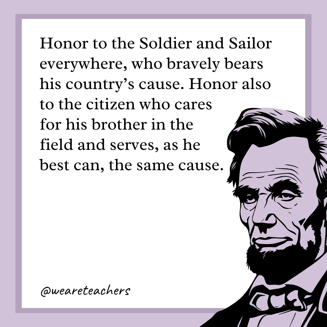 Honor to the Soldier and Sailor everywhere, who bravely bears his country's cause. Honor also to the citizen who cares for his brother in the field and serves, as he best can, the same cause.- abraham lincoln quotes