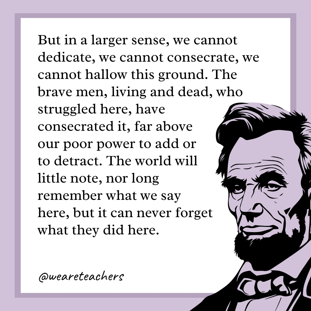 But in a larger sense, we cannot dedicate, we cannot consecrate, we cannot hallow this ground. The brave men, living and dead, who struggled here, have consecrated it, far above our poor power to add or to detract. The world will little note, nor long remember what we say here, but it can never forget what they did here. 