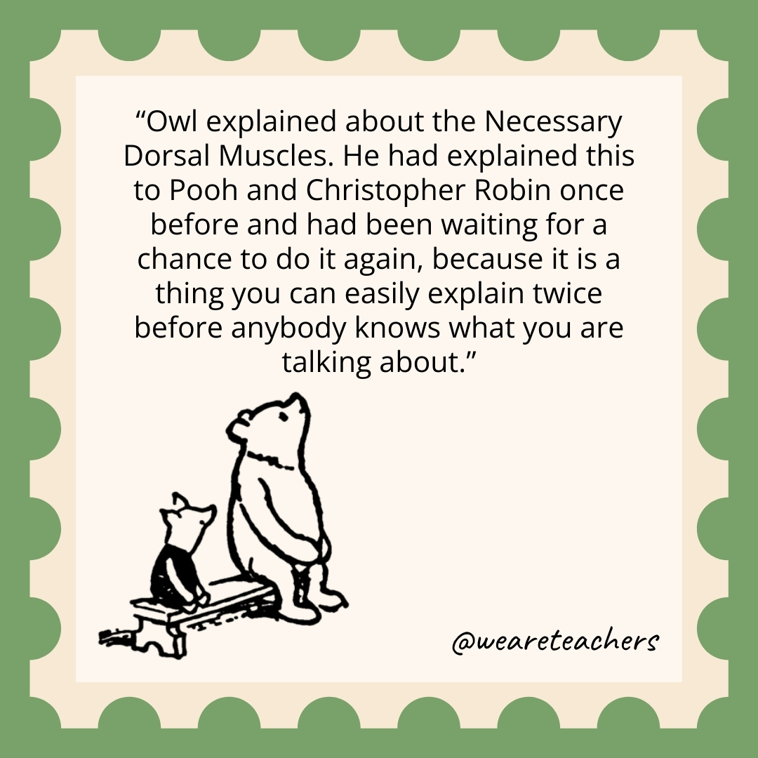 Owl explained about the Necessary Dorsal Muscles. He had explained this to Pooh and Christopher Robin once before and had been waiting for a chance to do it again, because it is a thing you can easily explain twice before anybody knows what you are talking about. Owl explained about the Necessary Dorsal Muscles. He had explained this to Pooh and Christopher Robin once before and had been waiting for a chance to do it again, because it is a thing you can easily explain twice before anybody knows what you are talking about.